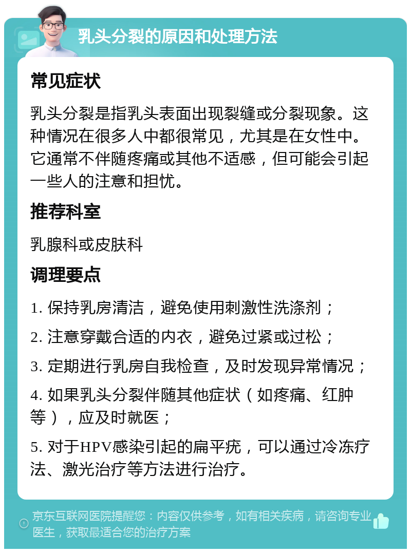 乳头分裂的原因和处理方法 常见症状 乳头分裂是指乳头表面出现裂缝或分裂现象。这种情况在很多人中都很常见，尤其是在女性中。它通常不伴随疼痛或其他不适感，但可能会引起一些人的注意和担忧。 推荐科室 乳腺科或皮肤科 调理要点 1. 保持乳房清洁，避免使用刺激性洗涤剂； 2. 注意穿戴合适的内衣，避免过紧或过松； 3. 定期进行乳房自我检查，及时发现异常情况； 4. 如果乳头分裂伴随其他症状（如疼痛、红肿等），应及时就医； 5. 对于HPV感染引起的扁平疣，可以通过冷冻疗法、激光治疗等方法进行治疗。