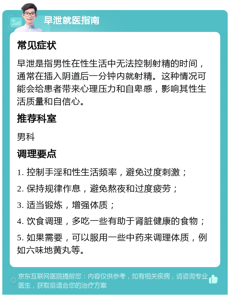 早泄就医指南 常见症状 早泄是指男性在性生活中无法控制射精的时间，通常在插入阴道后一分钟内就射精。这种情况可能会给患者带来心理压力和自卑感，影响其性生活质量和自信心。 推荐科室 男科 调理要点 1. 控制手淫和性生活频率，避免过度刺激； 2. 保持规律作息，避免熬夜和过度疲劳； 3. 适当锻炼，增强体质； 4. 饮食调理，多吃一些有助于肾脏健康的食物； 5. 如果需要，可以服用一些中药来调理体质，例如六味地黄丸等。