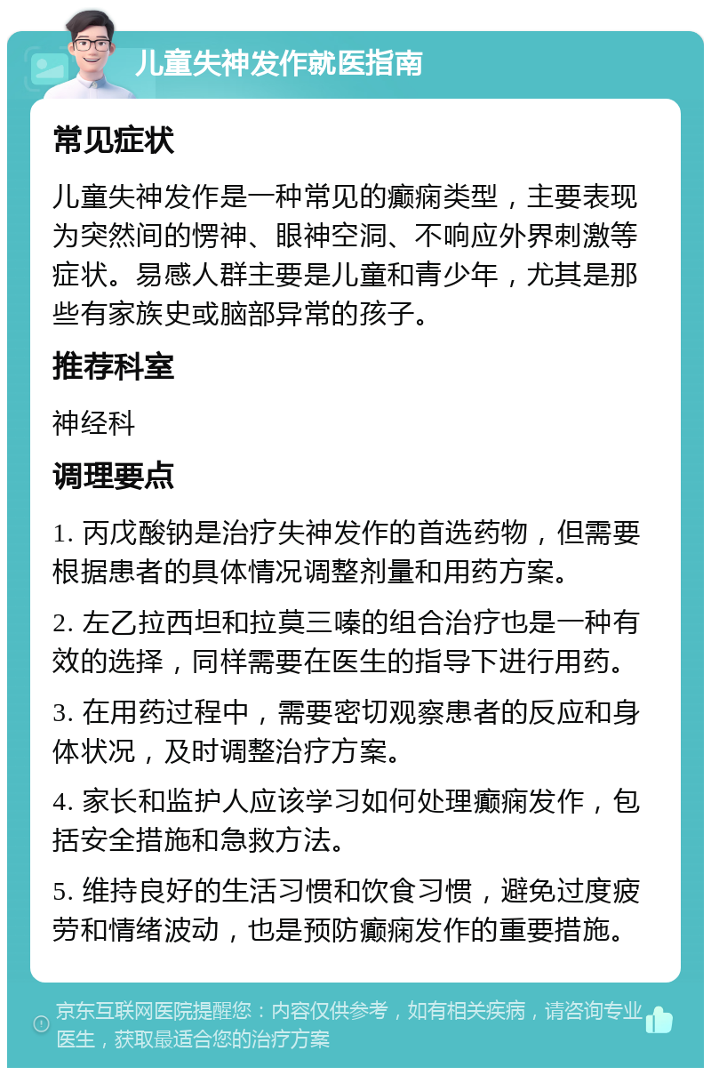 儿童失神发作就医指南 常见症状 儿童失神发作是一种常见的癫痫类型，主要表现为突然间的愣神、眼神空洞、不响应外界刺激等症状。易感人群主要是儿童和青少年，尤其是那些有家族史或脑部异常的孩子。 推荐科室 神经科 调理要点 1. 丙戊酸钠是治疗失神发作的首选药物，但需要根据患者的具体情况调整剂量和用药方案。 2. 左乙拉西坦和拉莫三嗪的组合治疗也是一种有效的选择，同样需要在医生的指导下进行用药。 3. 在用药过程中，需要密切观察患者的反应和身体状况，及时调整治疗方案。 4. 家长和监护人应该学习如何处理癫痫发作，包括安全措施和急救方法。 5. 维持良好的生活习惯和饮食习惯，避免过度疲劳和情绪波动，也是预防癫痫发作的重要措施。