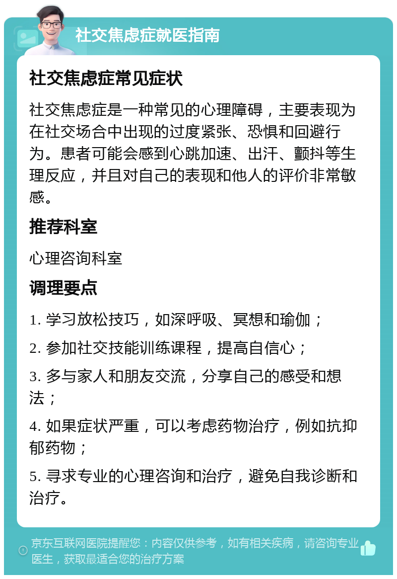 社交焦虑症就医指南 社交焦虑症常见症状 社交焦虑症是一种常见的心理障碍，主要表现为在社交场合中出现的过度紧张、恐惧和回避行为。患者可能会感到心跳加速、出汗、颤抖等生理反应，并且对自己的表现和他人的评价非常敏感。 推荐科室 心理咨询科室 调理要点 1. 学习放松技巧，如深呼吸、冥想和瑜伽； 2. 参加社交技能训练课程，提高自信心； 3. 多与家人和朋友交流，分享自己的感受和想法； 4. 如果症状严重，可以考虑药物治疗，例如抗抑郁药物； 5. 寻求专业的心理咨询和治疗，避免自我诊断和治疗。