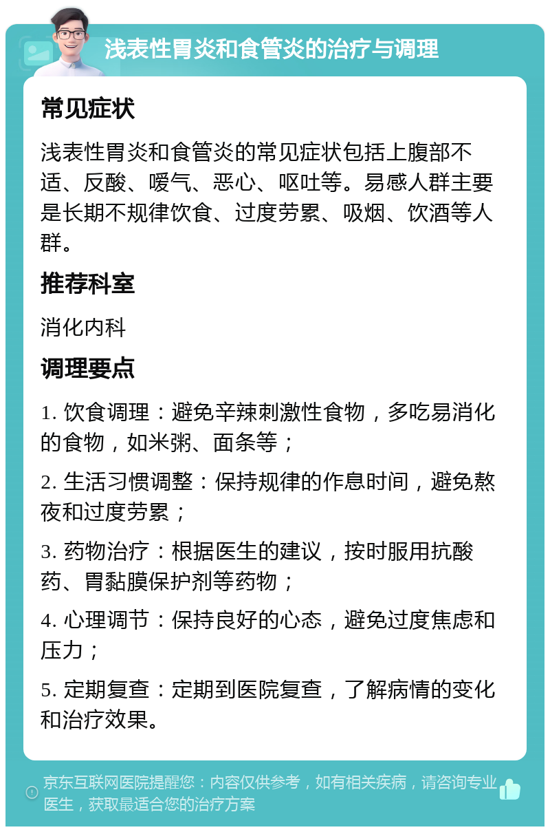 浅表性胃炎和食管炎的治疗与调理 常见症状 浅表性胃炎和食管炎的常见症状包括上腹部不适、反酸、嗳气、恶心、呕吐等。易感人群主要是长期不规律饮食、过度劳累、吸烟、饮酒等人群。 推荐科室 消化内科 调理要点 1. 饮食调理：避免辛辣刺激性食物，多吃易消化的食物，如米粥、面条等； 2. 生活习惯调整：保持规律的作息时间，避免熬夜和过度劳累； 3. 药物治疗：根据医生的建议，按时服用抗酸药、胃黏膜保护剂等药物； 4. 心理调节：保持良好的心态，避免过度焦虑和压力； 5. 定期复查：定期到医院复查，了解病情的变化和治疗效果。