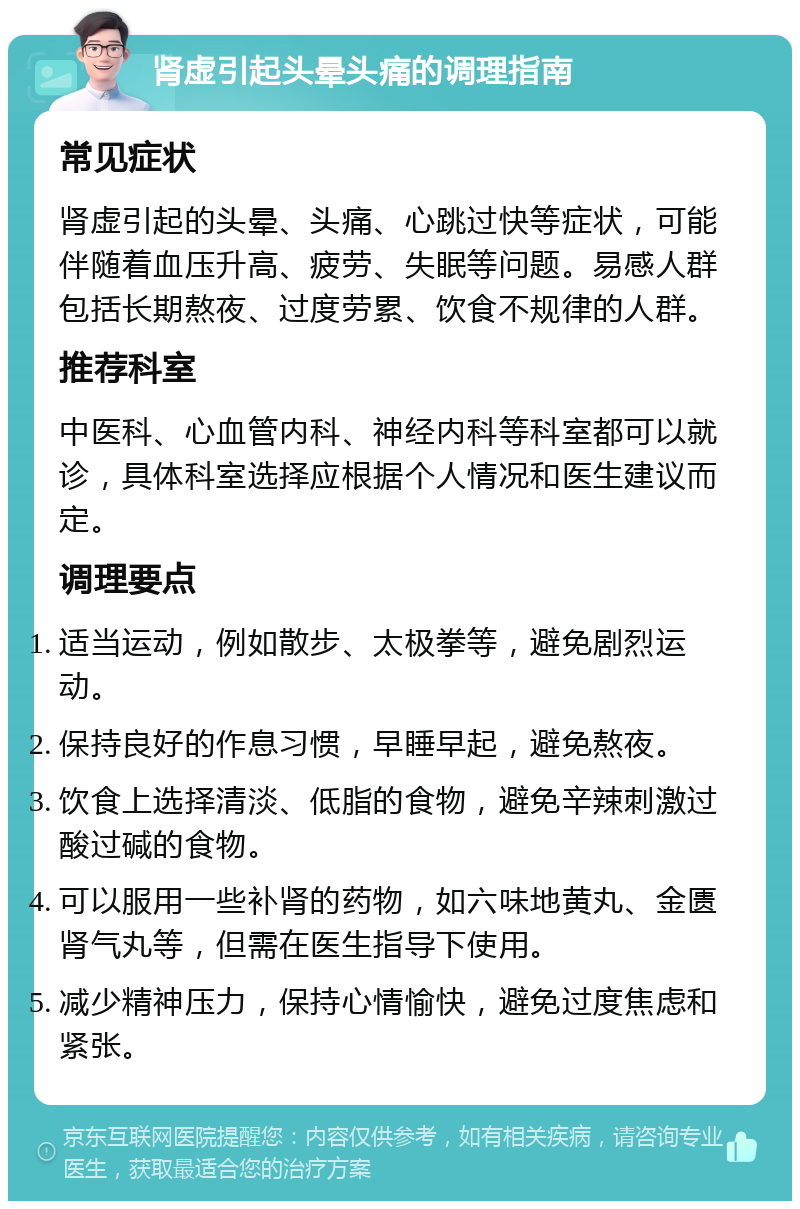 肾虚引起头晕头痛的调理指南 常见症状 肾虚引起的头晕、头痛、心跳过快等症状，可能伴随着血压升高、疲劳、失眠等问题。易感人群包括长期熬夜、过度劳累、饮食不规律的人群。 推荐科室 中医科、心血管内科、神经内科等科室都可以就诊，具体科室选择应根据个人情况和医生建议而定。 调理要点 适当运动，例如散步、太极拳等，避免剧烈运动。 保持良好的作息习惯，早睡早起，避免熬夜。 饮食上选择清淡、低脂的食物，避免辛辣刺激过酸过碱的食物。 可以服用一些补肾的药物，如六味地黄丸、金匮肾气丸等，但需在医生指导下使用。 减少精神压力，保持心情愉快，避免过度焦虑和紧张。