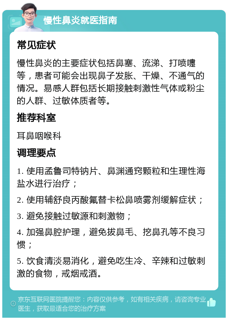 慢性鼻炎就医指南 常见症状 慢性鼻炎的主要症状包括鼻塞、流涕、打喷嚏等，患者可能会出现鼻子发胀、干燥、不通气的情况。易感人群包括长期接触刺激性气体或粉尘的人群、过敏体质者等。 推荐科室 耳鼻咽喉科 调理要点 1. 使用孟鲁司特钠片、鼻渊通窍颗粒和生理性海盐水进行治疗； 2. 使用辅舒良丙酸氟替卡松鼻喷雾剂缓解症状； 3. 避免接触过敏源和刺激物； 4. 加强鼻腔护理，避免拔鼻毛、挖鼻孔等不良习惯； 5. 饮食清淡易消化，避免吃生冷、辛辣和过敏刺激的食物，戒烟戒酒。