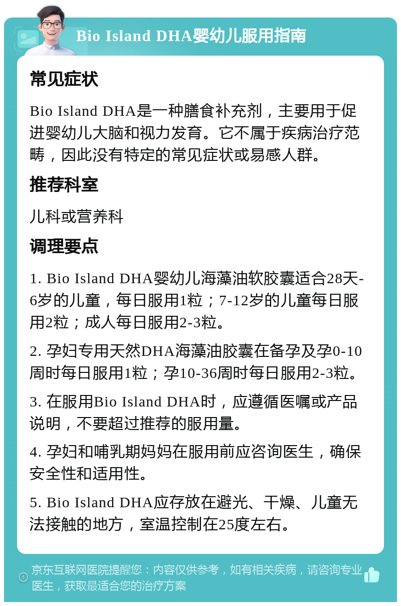 Bio Island DHA婴幼儿服用指南 常见症状 Bio Island DHA是一种膳食补充剂，主要用于促进婴幼儿大脑和视力发育。它不属于疾病治疗范畴，因此没有特定的常见症状或易感人群。 推荐科室 儿科或营养科 调理要点 1. Bio Island DHA婴幼儿海藻油软胶囊适合28天-6岁的儿童，每日服用1粒；7-12岁的儿童每日服用2粒；成人每日服用2-3粒。 2. 孕妇专用天然DHA海藻油胶囊在备孕及孕0-10周时每日服用1粒；孕10-36周时每日服用2-3粒。 3. 在服用Bio Island DHA时，应遵循医嘱或产品说明，不要超过推荐的服用量。 4. 孕妇和哺乳期妈妈在服用前应咨询医生，确保安全性和适用性。 5. Bio Island DHA应存放在避光、干燥、儿童无法接触的地方，室温控制在25度左右。