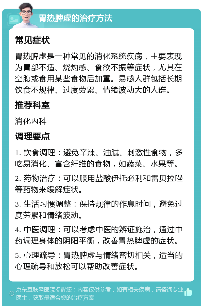 胃热脾虚的治疗方法 常见症状 胃热脾虚是一种常见的消化系统疾病，主要表现为胃部不适、烧灼感、食欲不振等症状，尤其在空腹或食用某些食物后加重。易感人群包括长期饮食不规律、过度劳累、情绪波动大的人群。 推荐科室 消化内科 调理要点 1. 饮食调理：避免辛辣、油腻、刺激性食物，多吃易消化、富含纤维的食物，如蔬菜、水果等。 2. 药物治疗：可以服用盐酸伊托必利和雷贝拉唑等药物来缓解症状。 3. 生活习惯调整：保持规律的作息时间，避免过度劳累和情绪波动。 4. 中医调理：可以考虑中医的辨证施治，通过中药调理身体的阴阳平衡，改善胃热脾虚的症状。 5. 心理疏导：胃热脾虚与情绪密切相关，适当的心理疏导和放松可以帮助改善症状。