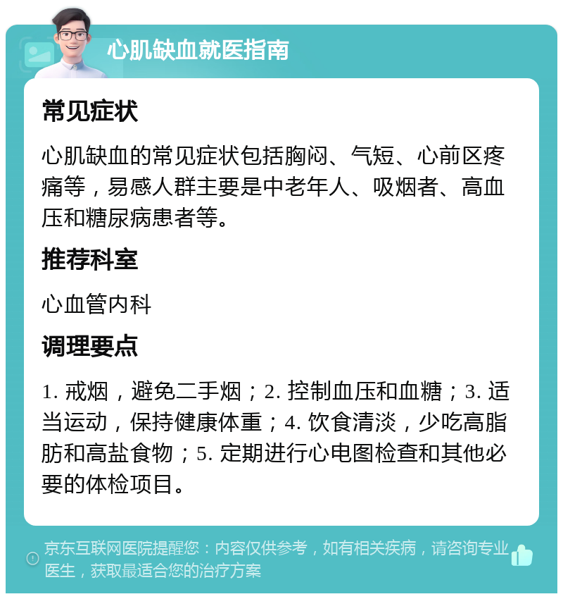 心肌缺血就医指南 常见症状 心肌缺血的常见症状包括胸闷、气短、心前区疼痛等，易感人群主要是中老年人、吸烟者、高血压和糖尿病患者等。 推荐科室 心血管内科 调理要点 1. 戒烟，避免二手烟；2. 控制血压和血糖；3. 适当运动，保持健康体重；4. 饮食清淡，少吃高脂肪和高盐食物；5. 定期进行心电图检查和其他必要的体检项目。