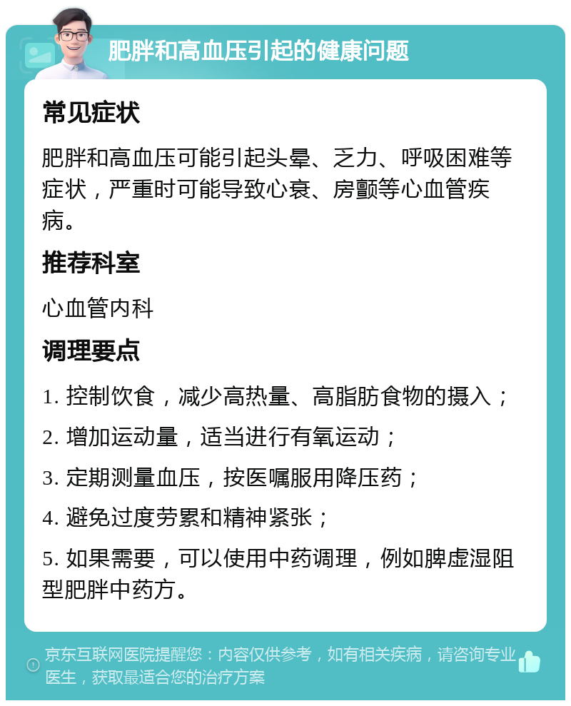 肥胖和高血压引起的健康问题 常见症状 肥胖和高血压可能引起头晕、乏力、呼吸困难等症状，严重时可能导致心衰、房颤等心血管疾病。 推荐科室 心血管内科 调理要点 1. 控制饮食，减少高热量、高脂肪食物的摄入； 2. 增加运动量，适当进行有氧运动； 3. 定期测量血压，按医嘱服用降压药； 4. 避免过度劳累和精神紧张； 5. 如果需要，可以使用中药调理，例如脾虚湿阻型肥胖中药方。