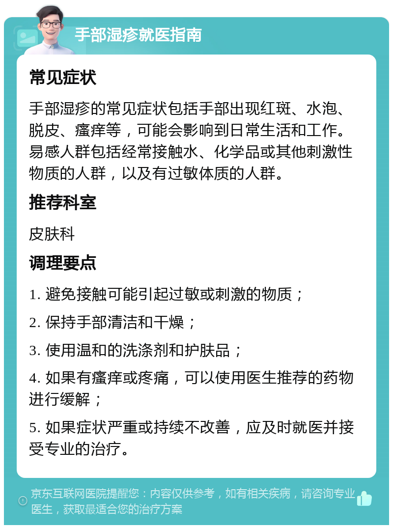 手部湿疹就医指南 常见症状 手部湿疹的常见症状包括手部出现红斑、水泡、脱皮、瘙痒等，可能会影响到日常生活和工作。易感人群包括经常接触水、化学品或其他刺激性物质的人群，以及有过敏体质的人群。 推荐科室 皮肤科 调理要点 1. 避免接触可能引起过敏或刺激的物质； 2. 保持手部清洁和干燥； 3. 使用温和的洗涤剂和护肤品； 4. 如果有瘙痒或疼痛，可以使用医生推荐的药物进行缓解； 5. 如果症状严重或持续不改善，应及时就医并接受专业的治疗。