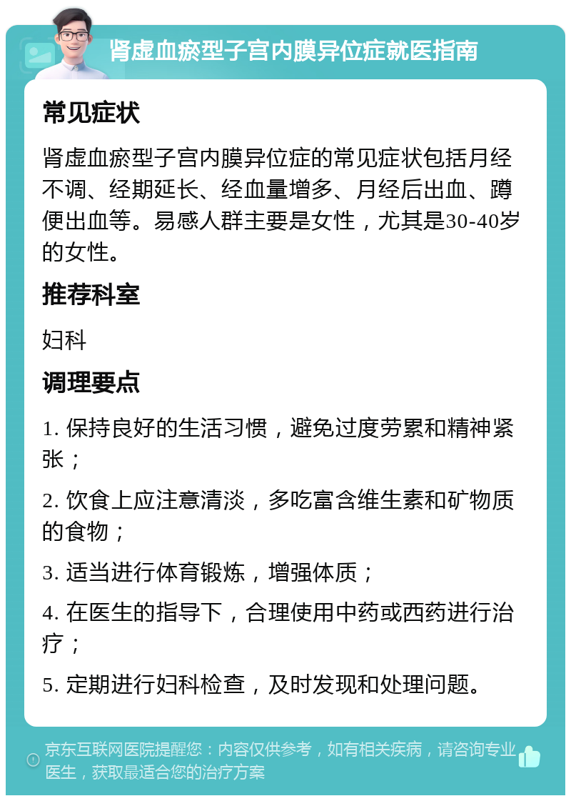 肾虚血瘀型子宫内膜异位症就医指南 常见症状 肾虚血瘀型子宫内膜异位症的常见症状包括月经不调、经期延长、经血量增多、月经后出血、蹲便出血等。易感人群主要是女性，尤其是30-40岁的女性。 推荐科室 妇科 调理要点 1. 保持良好的生活习惯，避免过度劳累和精神紧张； 2. 饮食上应注意清淡，多吃富含维生素和矿物质的食物； 3. 适当进行体育锻炼，增强体质； 4. 在医生的指导下，合理使用中药或西药进行治疗； 5. 定期进行妇科检查，及时发现和处理问题。