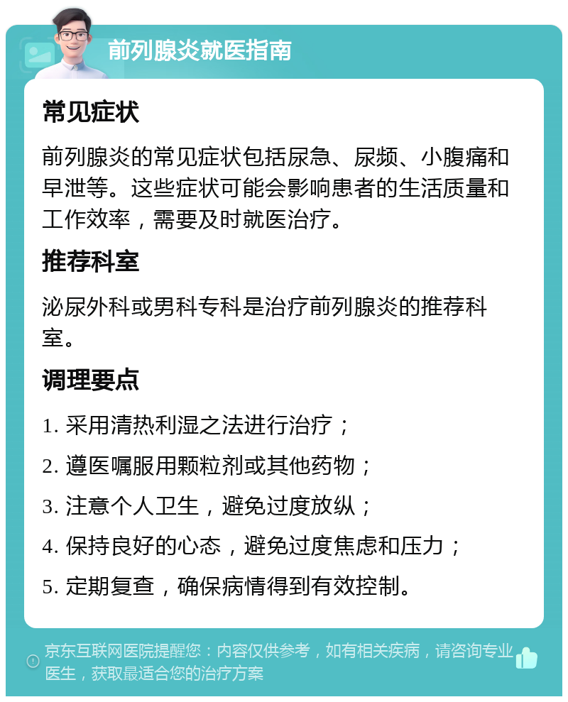 前列腺炎就医指南 常见症状 前列腺炎的常见症状包括尿急、尿频、小腹痛和早泄等。这些症状可能会影响患者的生活质量和工作效率，需要及时就医治疗。 推荐科室 泌尿外科或男科专科是治疗前列腺炎的推荐科室。 调理要点 1. 采用清热利湿之法进行治疗； 2. 遵医嘱服用颗粒剂或其他药物； 3. 注意个人卫生，避免过度放纵； 4. 保持良好的心态，避免过度焦虑和压力； 5. 定期复查，确保病情得到有效控制。