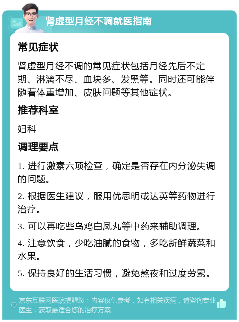 肾虚型月经不调就医指南 常见症状 肾虚型月经不调的常见症状包括月经先后不定期、淋漓不尽、血块多、发黑等。同时还可能伴随着体重增加、皮肤问题等其他症状。 推荐科室 妇科 调理要点 1. 进行激素六项检查，确定是否存在内分泌失调的问题。 2. 根据医生建议，服用优思明或达英等药物进行治疗。 3. 可以再吃些乌鸡白凤丸等中药来辅助调理。 4. 注意饮食，少吃油腻的食物，多吃新鲜蔬菜和水果。 5. 保持良好的生活习惯，避免熬夜和过度劳累。