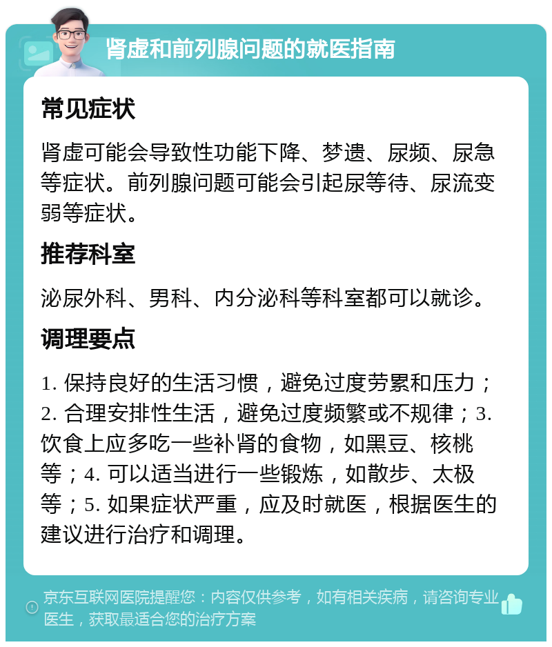 肾虚和前列腺问题的就医指南 常见症状 肾虚可能会导致性功能下降、梦遗、尿频、尿急等症状。前列腺问题可能会引起尿等待、尿流变弱等症状。 推荐科室 泌尿外科、男科、内分泌科等科室都可以就诊。 调理要点 1. 保持良好的生活习惯，避免过度劳累和压力；2. 合理安排性生活，避免过度频繁或不规律；3. 饮食上应多吃一些补肾的食物，如黑豆、核桃等；4. 可以适当进行一些锻炼，如散步、太极等；5. 如果症状严重，应及时就医，根据医生的建议进行治疗和调理。