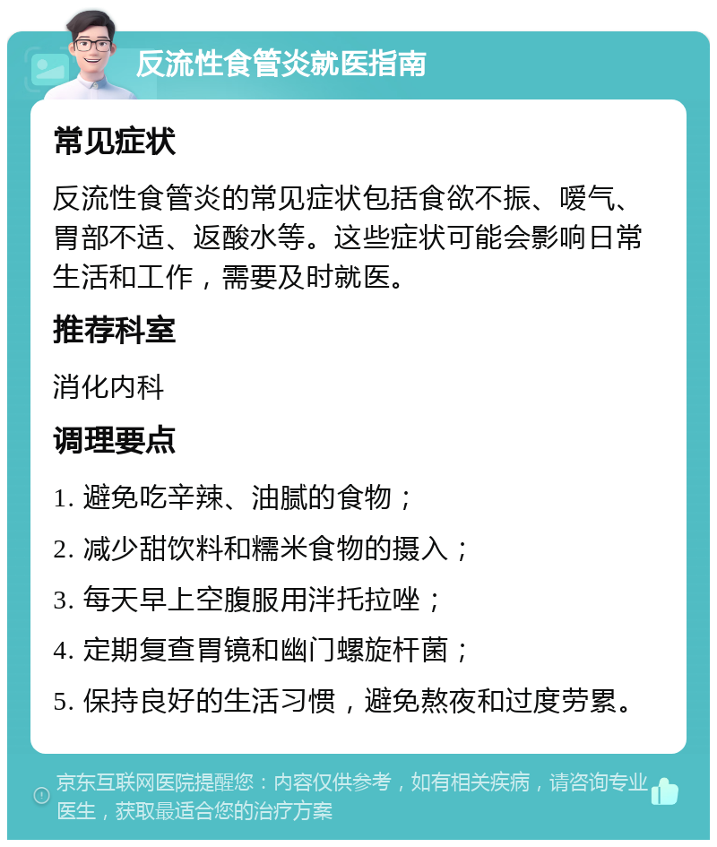 反流性食管炎就医指南 常见症状 反流性食管炎的常见症状包括食欲不振、嗳气、胃部不适、返酸水等。这些症状可能会影响日常生活和工作，需要及时就医。 推荐科室 消化内科 调理要点 1. 避免吃辛辣、油腻的食物； 2. 减少甜饮料和糯米食物的摄入； 3. 每天早上空腹服用泮托拉唑； 4. 定期复查胃镜和幽门螺旋杆菌； 5. 保持良好的生活习惯，避免熬夜和过度劳累。