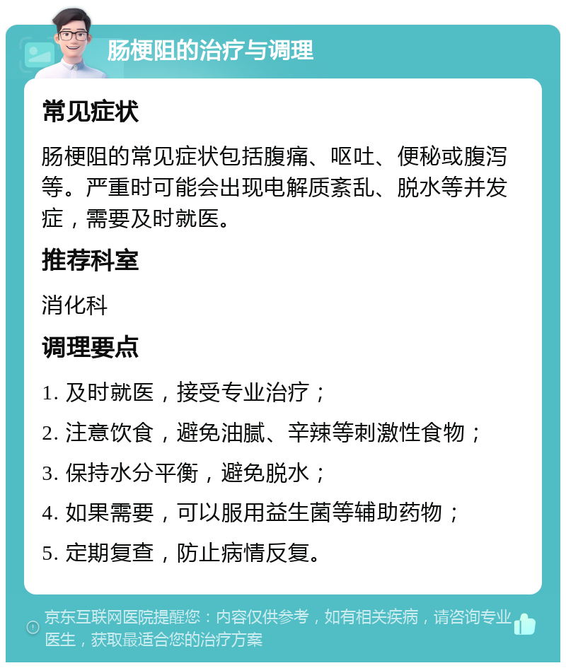 肠梗阻的治疗与调理 常见症状 肠梗阻的常见症状包括腹痛、呕吐、便秘或腹泻等。严重时可能会出现电解质紊乱、脱水等并发症，需要及时就医。 推荐科室 消化科 调理要点 1. 及时就医，接受专业治疗； 2. 注意饮食，避免油腻、辛辣等刺激性食物； 3. 保持水分平衡，避免脱水； 4. 如果需要，可以服用益生菌等辅助药物； 5. 定期复查，防止病情反复。