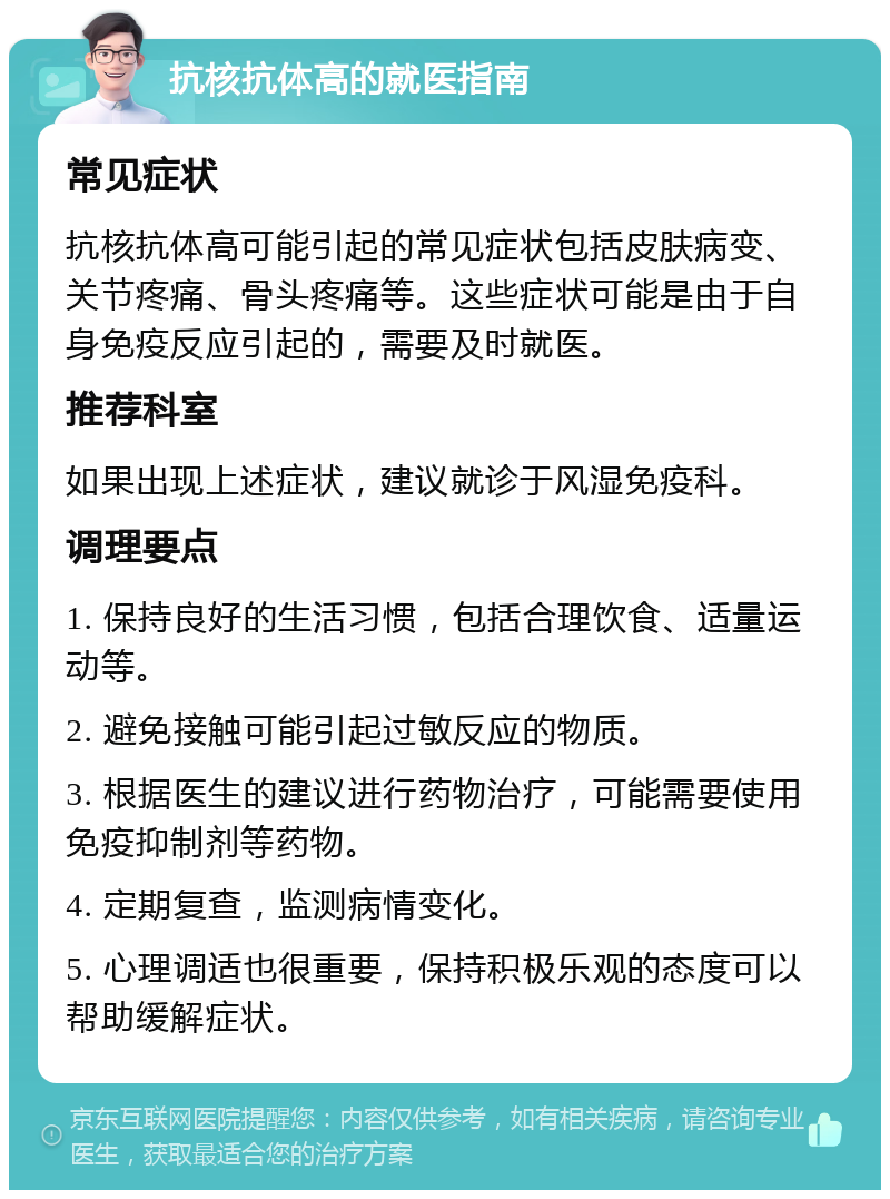 抗核抗体高的就医指南 常见症状 抗核抗体高可能引起的常见症状包括皮肤病变、关节疼痛、骨头疼痛等。这些症状可能是由于自身免疫反应引起的，需要及时就医。 推荐科室 如果出现上述症状，建议就诊于风湿免疫科。 调理要点 1. 保持良好的生活习惯，包括合理饮食、适量运动等。 2. 避免接触可能引起过敏反应的物质。 3. 根据医生的建议进行药物治疗，可能需要使用免疫抑制剂等药物。 4. 定期复查，监测病情变化。 5. 心理调适也很重要，保持积极乐观的态度可以帮助缓解症状。