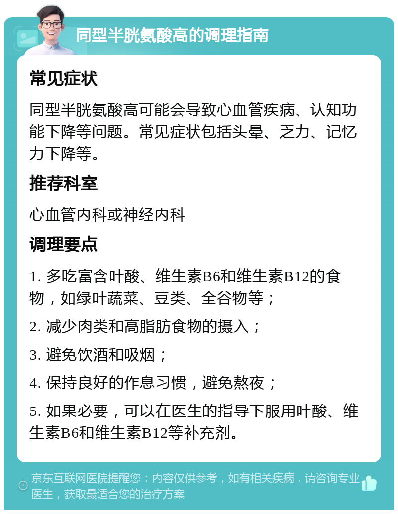 同型半胱氨酸高的调理指南 常见症状 同型半胱氨酸高可能会导致心血管疾病、认知功能下降等问题。常见症状包括头晕、乏力、记忆力下降等。 推荐科室 心血管内科或神经内科 调理要点 1. 多吃富含叶酸、维生素B6和维生素B12的食物，如绿叶蔬菜、豆类、全谷物等； 2. 减少肉类和高脂肪食物的摄入； 3. 避免饮酒和吸烟； 4. 保持良好的作息习惯，避免熬夜； 5. 如果必要，可以在医生的指导下服用叶酸、维生素B6和维生素B12等补充剂。