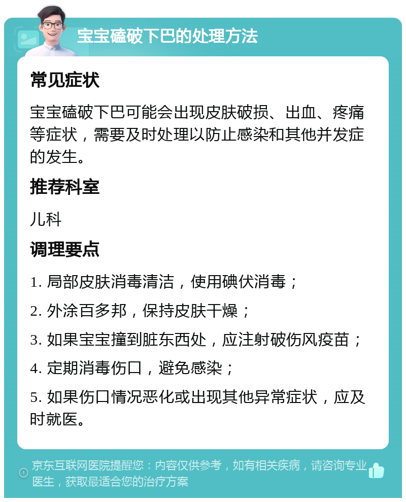 宝宝磕破下巴的处理方法 常见症状 宝宝磕破下巴可能会出现皮肤破损、出血、疼痛等症状，需要及时处理以防止感染和其他并发症的发生。 推荐科室 儿科 调理要点 1. 局部皮肤消毒清洁，使用碘伏消毒； 2. 外涂百多邦，保持皮肤干燥； 3. 如果宝宝撞到脏东西处，应注射破伤风疫苗； 4. 定期消毒伤口，避免感染； 5. 如果伤口情况恶化或出现其他异常症状，应及时就医。