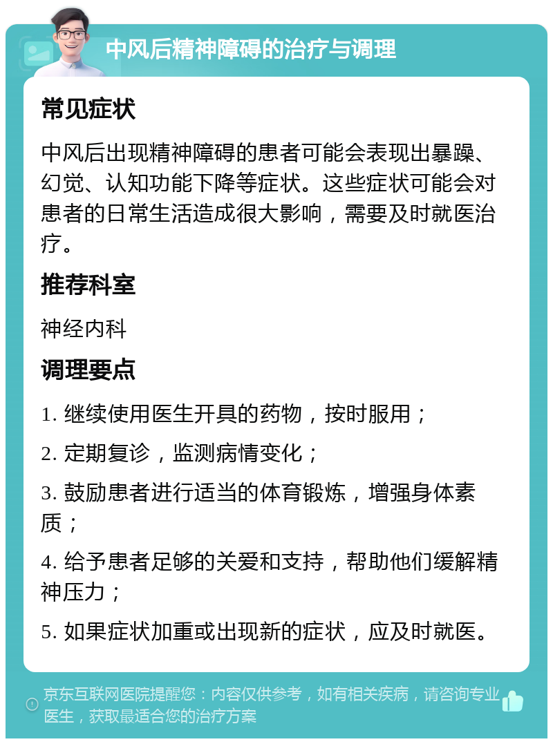 中风后精神障碍的治疗与调理 常见症状 中风后出现精神障碍的患者可能会表现出暴躁、幻觉、认知功能下降等症状。这些症状可能会对患者的日常生活造成很大影响，需要及时就医治疗。 推荐科室 神经内科 调理要点 1. 继续使用医生开具的药物，按时服用； 2. 定期复诊，监测病情变化； 3. 鼓励患者进行适当的体育锻炼，增强身体素质； 4. 给予患者足够的关爱和支持，帮助他们缓解精神压力； 5. 如果症状加重或出现新的症状，应及时就医。