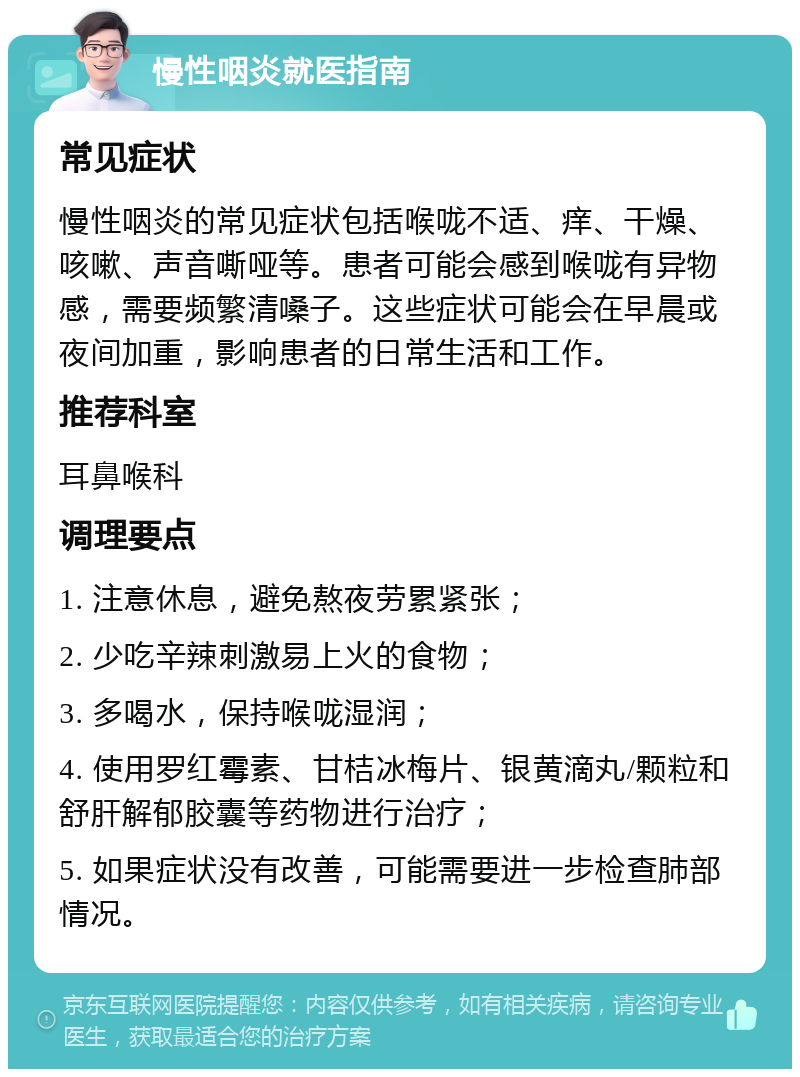 慢性咽炎就医指南 常见症状 慢性咽炎的常见症状包括喉咙不适、痒、干燥、咳嗽、声音嘶哑等。患者可能会感到喉咙有异物感，需要频繁清嗓子。这些症状可能会在早晨或夜间加重，影响患者的日常生活和工作。 推荐科室 耳鼻喉科 调理要点 1. 注意休息，避免熬夜劳累紧张； 2. 少吃辛辣刺激易上火的食物； 3. 多喝水，保持喉咙湿润； 4. 使用罗红霉素、甘桔冰梅片、银黄滴丸/颗粒和舒肝解郁胶囊等药物进行治疗； 5. 如果症状没有改善，可能需要进一步检查肺部情况。