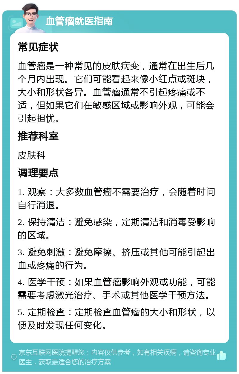 血管瘤就医指南 常见症状 血管瘤是一种常见的皮肤病变，通常在出生后几个月内出现。它们可能看起来像小红点或斑块，大小和形状各异。血管瘤通常不引起疼痛或不适，但如果它们在敏感区域或影响外观，可能会引起担忧。 推荐科室 皮肤科 调理要点 1. 观察：大多数血管瘤不需要治疗，会随着时间自行消退。 2. 保持清洁：避免感染，定期清洁和消毒受影响的区域。 3. 避免刺激：避免摩擦、挤压或其他可能引起出血或疼痛的行为。 4. 医学干预：如果血管瘤影响外观或功能，可能需要考虑激光治疗、手术或其他医学干预方法。 5. 定期检查：定期检查血管瘤的大小和形状，以便及时发现任何变化。