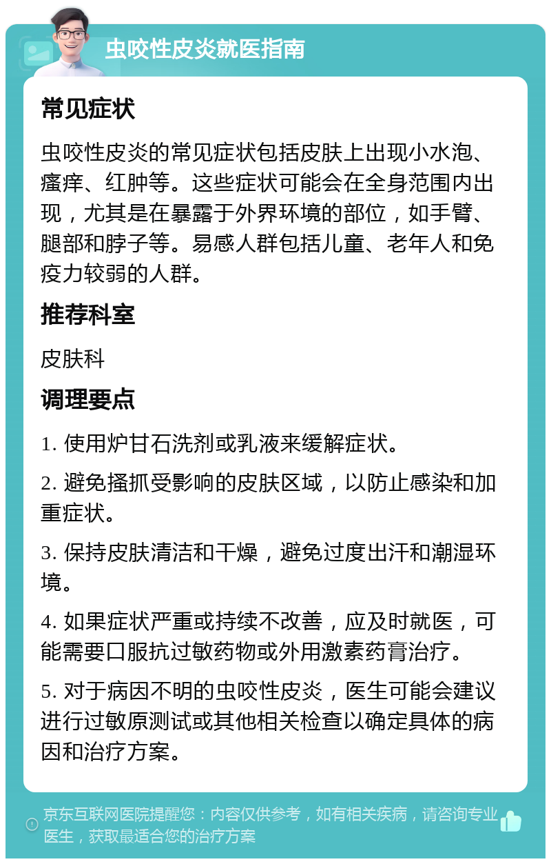 虫咬性皮炎就医指南 常见症状 虫咬性皮炎的常见症状包括皮肤上出现小水泡、瘙痒、红肿等。这些症状可能会在全身范围内出现，尤其是在暴露于外界环境的部位，如手臂、腿部和脖子等。易感人群包括儿童、老年人和免疫力较弱的人群。 推荐科室 皮肤科 调理要点 1. 使用炉甘石洗剂或乳液来缓解症状。 2. 避免搔抓受影响的皮肤区域，以防止感染和加重症状。 3. 保持皮肤清洁和干燥，避免过度出汗和潮湿环境。 4. 如果症状严重或持续不改善，应及时就医，可能需要口服抗过敏药物或外用激素药膏治疗。 5. 对于病因不明的虫咬性皮炎，医生可能会建议进行过敏原测试或其他相关检查以确定具体的病因和治疗方案。