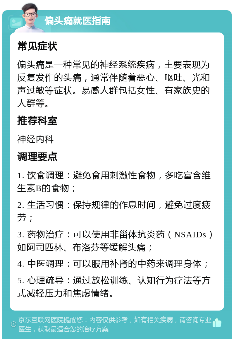 偏头痛就医指南 常见症状 偏头痛是一种常见的神经系统疾病，主要表现为反复发作的头痛，通常伴随着恶心、呕吐、光和声过敏等症状。易感人群包括女性、有家族史的人群等。 推荐科室 神经内科 调理要点 1. 饮食调理：避免食用刺激性食物，多吃富含维生素B的食物； 2. 生活习惯：保持规律的作息时间，避免过度疲劳； 3. 药物治疗：可以使用非甾体抗炎药（NSAIDs）如阿司匹林、布洛芬等缓解头痛； 4. 中医调理：可以服用补肾的中药来调理身体； 5. 心理疏导：通过放松训练、认知行为疗法等方式减轻压力和焦虑情绪。