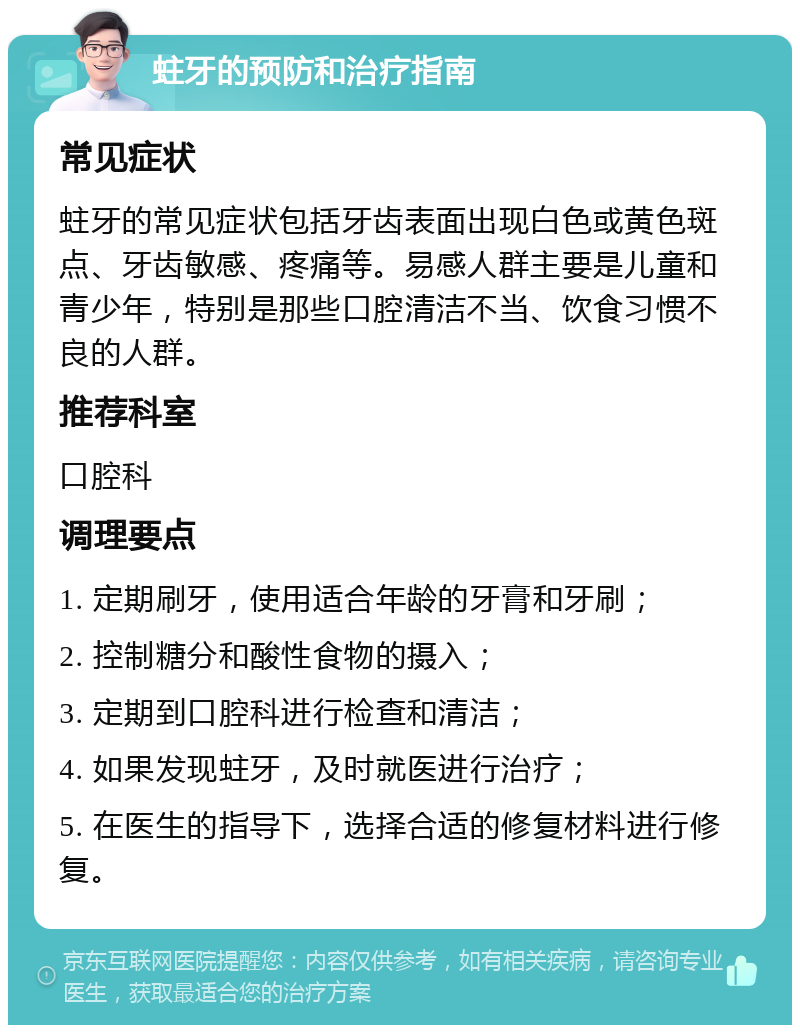 蛀牙的预防和治疗指南 常见症状 蛀牙的常见症状包括牙齿表面出现白色或黄色斑点、牙齿敏感、疼痛等。易感人群主要是儿童和青少年，特别是那些口腔清洁不当、饮食习惯不良的人群。 推荐科室 口腔科 调理要点 1. 定期刷牙，使用适合年龄的牙膏和牙刷； 2. 控制糖分和酸性食物的摄入； 3. 定期到口腔科进行检查和清洁； 4. 如果发现蛀牙，及时就医进行治疗； 5. 在医生的指导下，选择合适的修复材料进行修复。