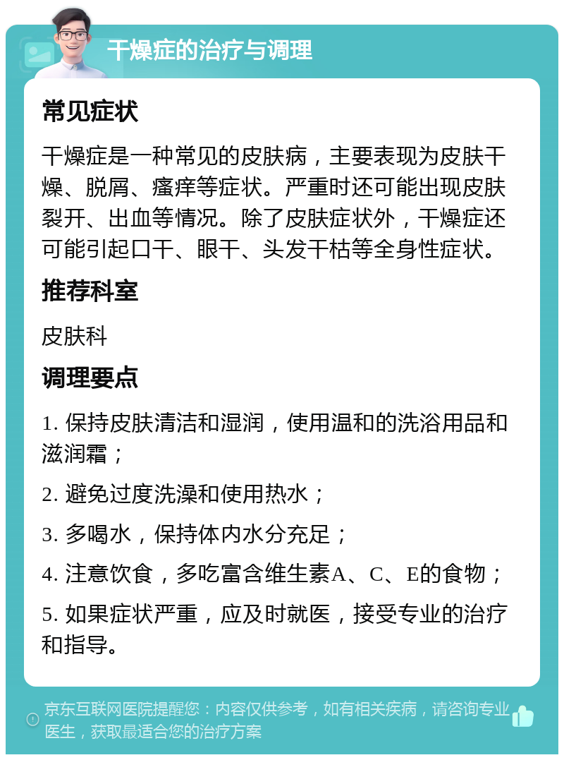 干燥症的治疗与调理 常见症状 干燥症是一种常见的皮肤病，主要表现为皮肤干燥、脱屑、瘙痒等症状。严重时还可能出现皮肤裂开、出血等情况。除了皮肤症状外，干燥症还可能引起口干、眼干、头发干枯等全身性症状。 推荐科室 皮肤科 调理要点 1. 保持皮肤清洁和湿润，使用温和的洗浴用品和滋润霜； 2. 避免过度洗澡和使用热水； 3. 多喝水，保持体内水分充足； 4. 注意饮食，多吃富含维生素A、C、E的食物； 5. 如果症状严重，应及时就医，接受专业的治疗和指导。