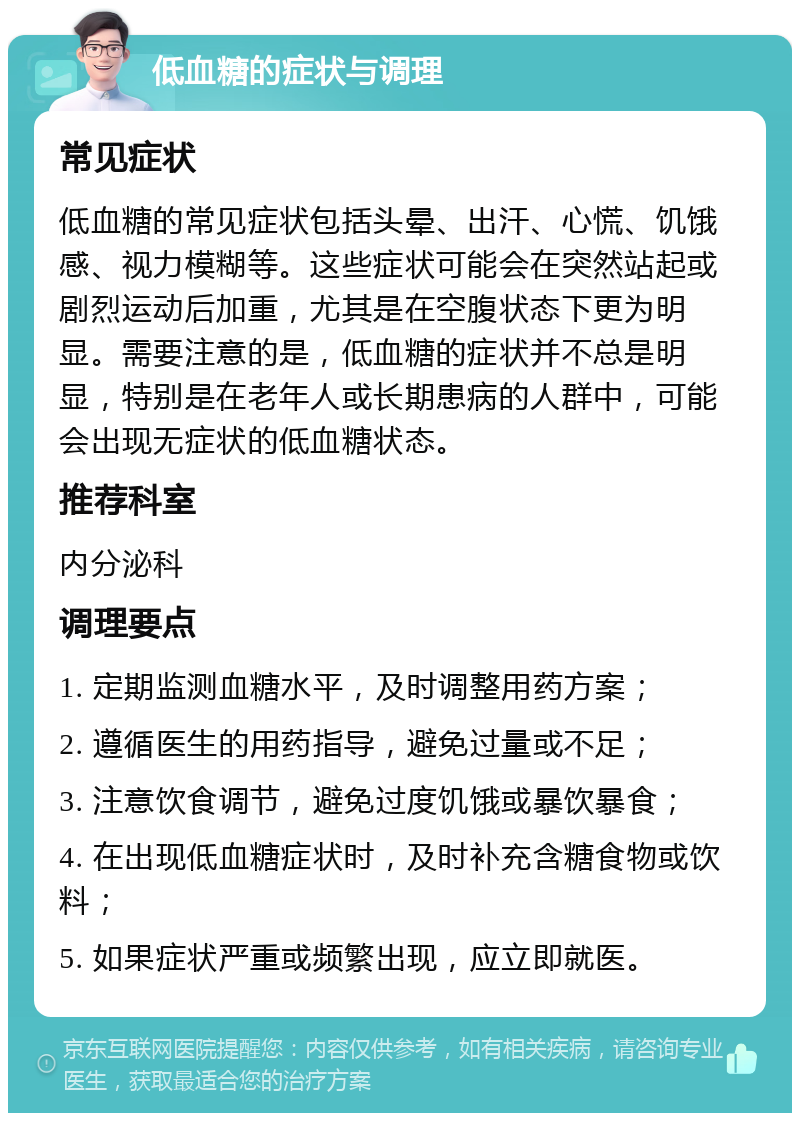 低血糖的症状与调理 常见症状 低血糖的常见症状包括头晕、出汗、心慌、饥饿感、视力模糊等。这些症状可能会在突然站起或剧烈运动后加重，尤其是在空腹状态下更为明显。需要注意的是，低血糖的症状并不总是明显，特别是在老年人或长期患病的人群中，可能会出现无症状的低血糖状态。 推荐科室 内分泌科 调理要点 1. 定期监测血糖水平，及时调整用药方案； 2. 遵循医生的用药指导，避免过量或不足； 3. 注意饮食调节，避免过度饥饿或暴饮暴食； 4. 在出现低血糖症状时，及时补充含糖食物或饮料； 5. 如果症状严重或频繁出现，应立即就医。