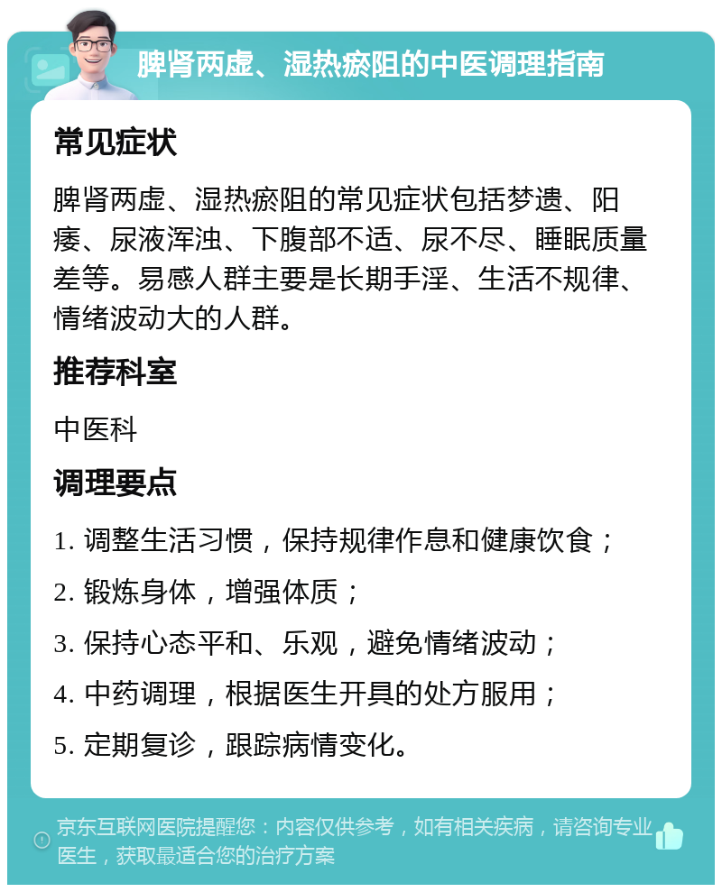 脾肾两虚、湿热瘀阻的中医调理指南 常见症状 脾肾两虚、湿热瘀阻的常见症状包括梦遗、阳痿、尿液浑浊、下腹部不适、尿不尽、睡眠质量差等。易感人群主要是长期手淫、生活不规律、情绪波动大的人群。 推荐科室 中医科 调理要点 1. 调整生活习惯，保持规律作息和健康饮食； 2. 锻炼身体，增强体质； 3. 保持心态平和、乐观，避免情绪波动； 4. 中药调理，根据医生开具的处方服用； 5. 定期复诊，跟踪病情变化。