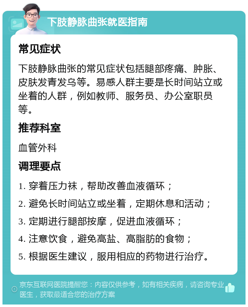 下肢静脉曲张就医指南 常见症状 下肢静脉曲张的常见症状包括腿部疼痛、肿胀、皮肤发青发乌等。易感人群主要是长时间站立或坐着的人群，例如教师、服务员、办公室职员等。 推荐科室 血管外科 调理要点 1. 穿着压力袜，帮助改善血液循环； 2. 避免长时间站立或坐着，定期休息和活动； 3. 定期进行腿部按摩，促进血液循环； 4. 注意饮食，避免高盐、高脂肪的食物； 5. 根据医生建议，服用相应的药物进行治疗。