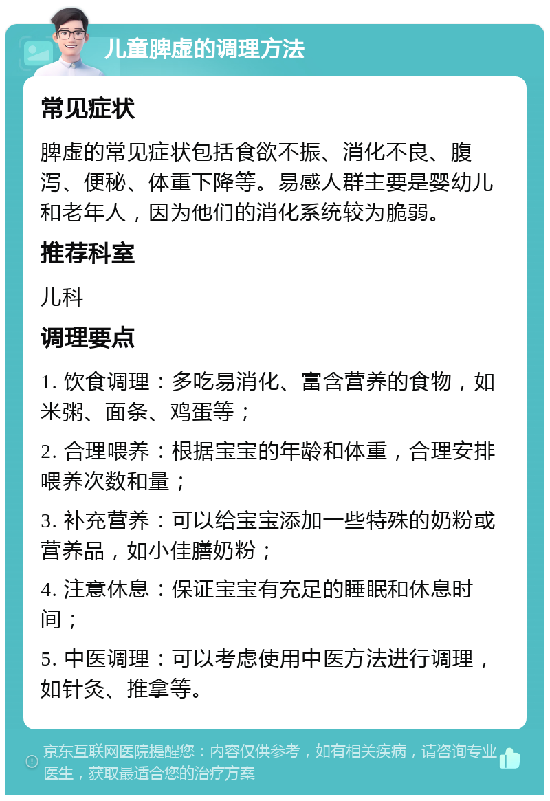 儿童脾虚的调理方法 常见症状 脾虚的常见症状包括食欲不振、消化不良、腹泻、便秘、体重下降等。易感人群主要是婴幼儿和老年人，因为他们的消化系统较为脆弱。 推荐科室 儿科 调理要点 1. 饮食调理：多吃易消化、富含营养的食物，如米粥、面条、鸡蛋等； 2. 合理喂养：根据宝宝的年龄和体重，合理安排喂养次数和量； 3. 补充营养：可以给宝宝添加一些特殊的奶粉或营养品，如小佳膳奶粉； 4. 注意休息：保证宝宝有充足的睡眠和休息时间； 5. 中医调理：可以考虑使用中医方法进行调理，如针灸、推拿等。