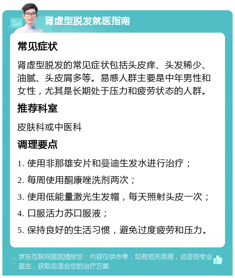 肾虚型脱发就医指南 常见症状 肾虚型脱发的常见症状包括头皮痒、头发稀少、油腻、头皮屑多等。易感人群主要是中年男性和女性，尤其是长期处于压力和疲劳状态的人群。 推荐科室 皮肤科或中医科 调理要点 1. 使用非那雄安片和蔓迪生发水进行治疗； 2. 每周使用酮康唑洗剂两次； 3. 使用低能量激光生发帽，每天照射头皮一次； 4. 口服活力苏口服液； 5. 保持良好的生活习惯，避免过度疲劳和压力。