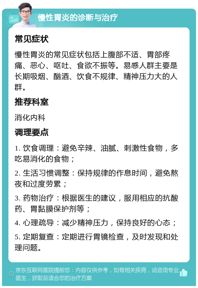 慢性胃炎的诊断与治疗 常见症状 慢性胃炎的常见症状包括上腹部不适、胃部疼痛、恶心、呕吐、食欲不振等。易感人群主要是长期吸烟、酗酒、饮食不规律、精神压力大的人群。 推荐科室 消化内科 调理要点 1. 饮食调理：避免辛辣、油腻、刺激性食物，多吃易消化的食物； 2. 生活习惯调整：保持规律的作息时间，避免熬夜和过度劳累； 3. 药物治疗：根据医生的建议，服用相应的抗酸药、胃黏膜保护剂等； 4. 心理疏导：减少精神压力，保持良好的心态； 5. 定期复查：定期进行胃镜检查，及时发现和处理问题。