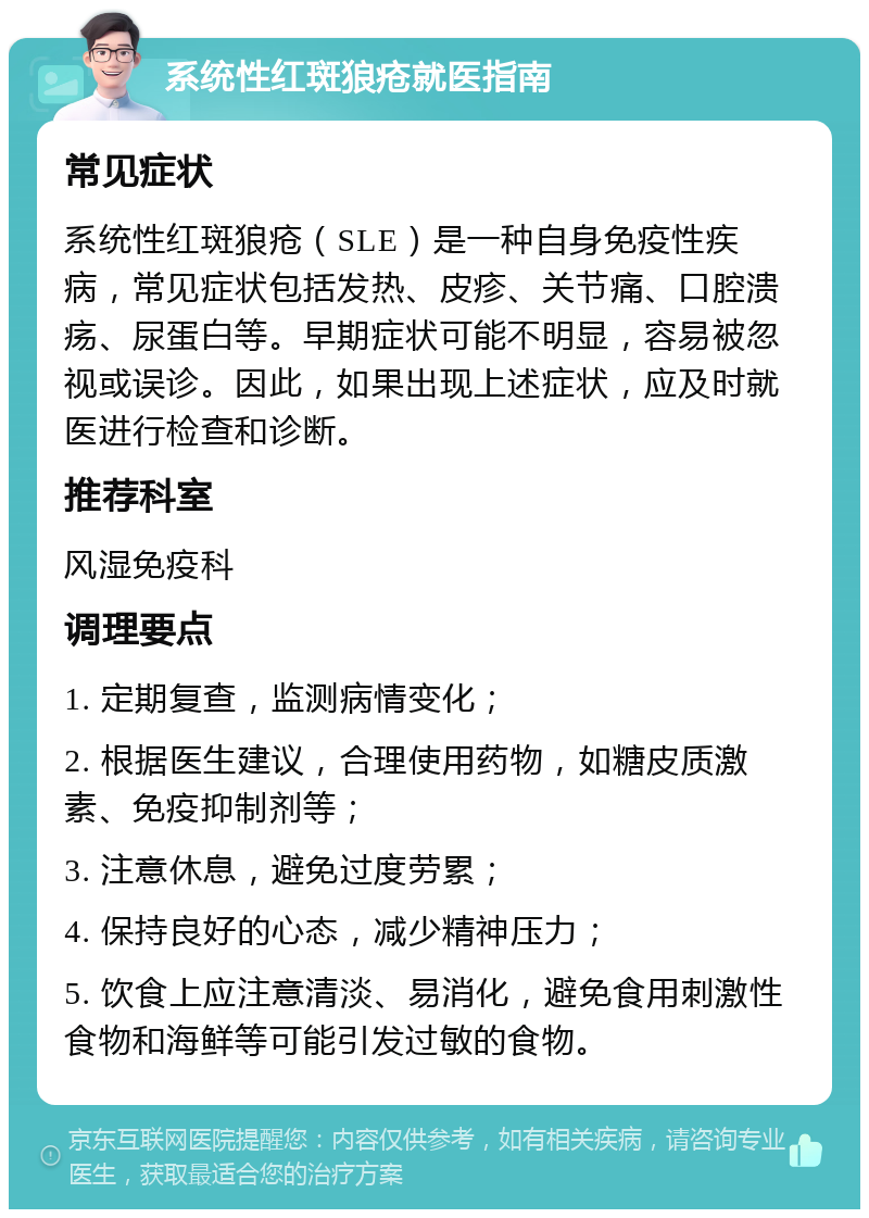 系统性红斑狼疮就医指南 常见症状 系统性红斑狼疮（SLE）是一种自身免疫性疾病，常见症状包括发热、皮疹、关节痛、口腔溃疡、尿蛋白等。早期症状可能不明显，容易被忽视或误诊。因此，如果出现上述症状，应及时就医进行检查和诊断。 推荐科室 风湿免疫科 调理要点 1. 定期复查，监测病情变化； 2. 根据医生建议，合理使用药物，如糖皮质激素、免疫抑制剂等； 3. 注意休息，避免过度劳累； 4. 保持良好的心态，减少精神压力； 5. 饮食上应注意清淡、易消化，避免食用刺激性食物和海鲜等可能引发过敏的食物。