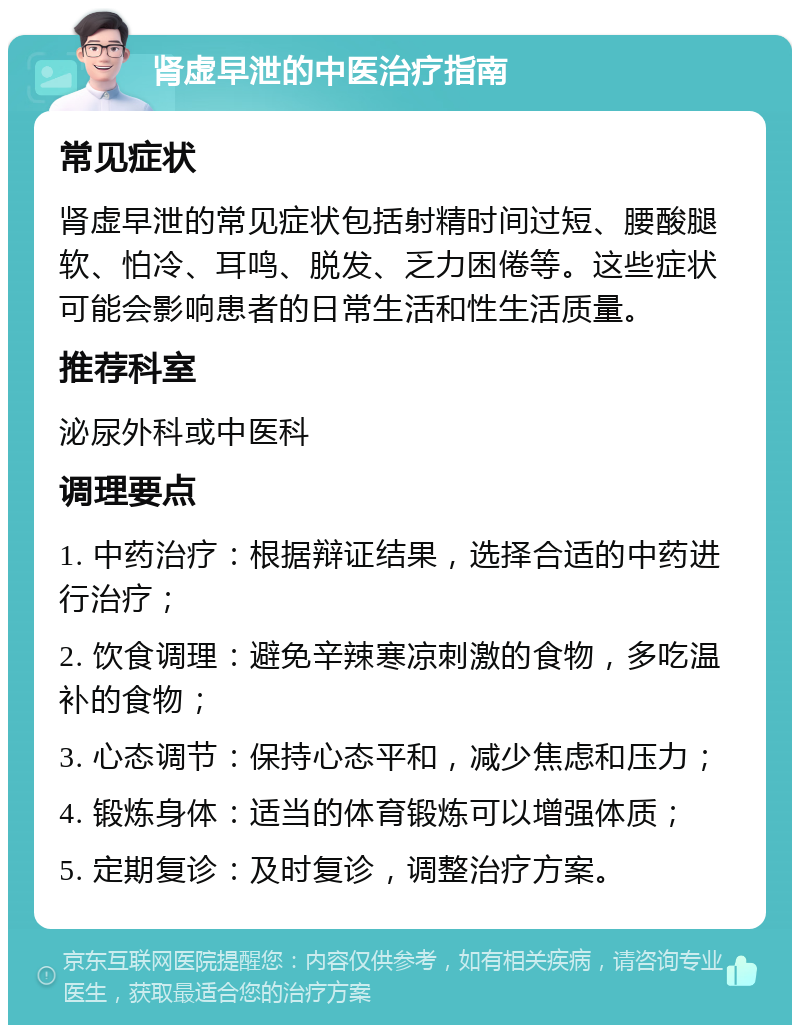 肾虚早泄的中医治疗指南 常见症状 肾虚早泄的常见症状包括射精时间过短、腰酸腿软、怕冷、耳鸣、脱发、乏力困倦等。这些症状可能会影响患者的日常生活和性生活质量。 推荐科室 泌尿外科或中医科 调理要点 1. 中药治疗：根据辩证结果，选择合适的中药进行治疗； 2. 饮食调理：避免辛辣寒凉刺激的食物，多吃温补的食物； 3. 心态调节：保持心态平和，减少焦虑和压力； 4. 锻炼身体：适当的体育锻炼可以增强体质； 5. 定期复诊：及时复诊，调整治疗方案。