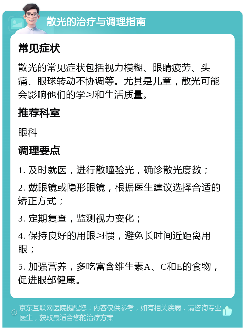 散光的治疗与调理指南 常见症状 散光的常见症状包括视力模糊、眼睛疲劳、头痛、眼球转动不协调等。尤其是儿童，散光可能会影响他们的学习和生活质量。 推荐科室 眼科 调理要点 1. 及时就医，进行散瞳验光，确诊散光度数； 2. 戴眼镜或隐形眼镜，根据医生建议选择合适的矫正方式； 3. 定期复查，监测视力变化； 4. 保持良好的用眼习惯，避免长时间近距离用眼； 5. 加强营养，多吃富含维生素A、C和E的食物，促进眼部健康。