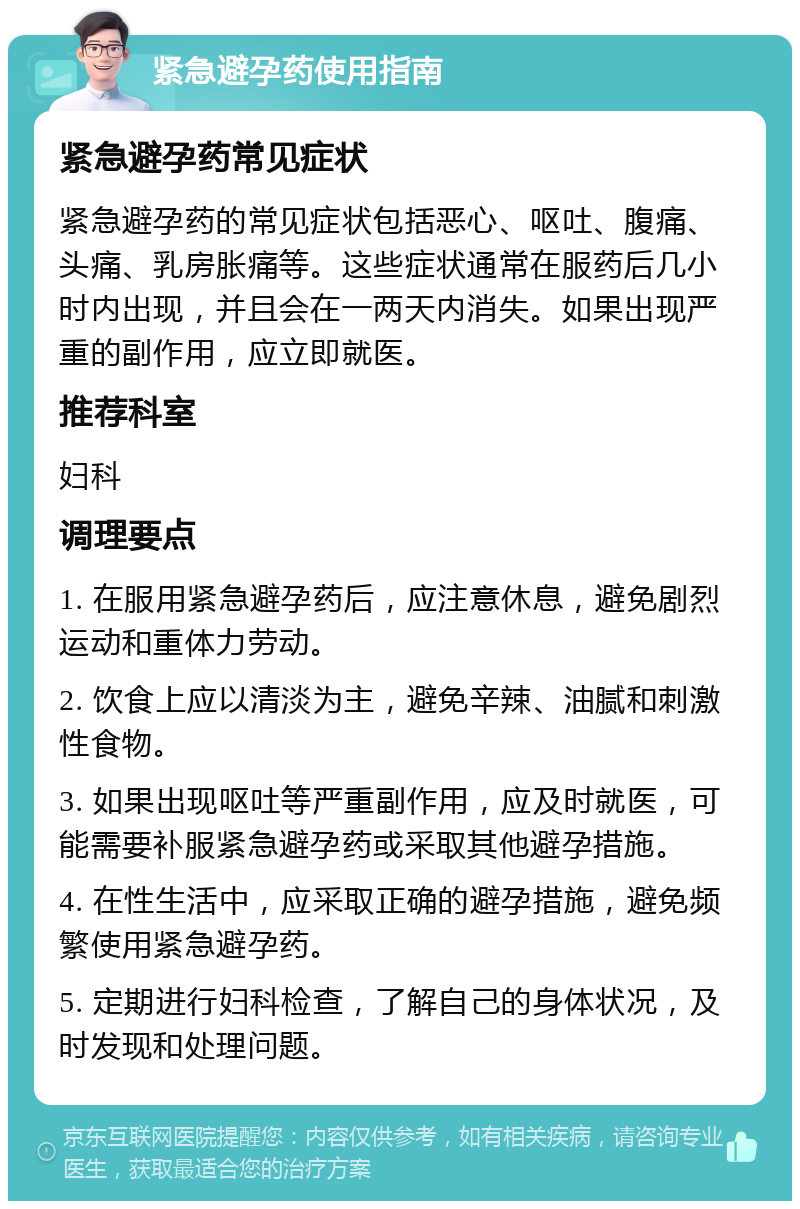 紧急避孕药使用指南 紧急避孕药常见症状 紧急避孕药的常见症状包括恶心、呕吐、腹痛、头痛、乳房胀痛等。这些症状通常在服药后几小时内出现，并且会在一两天内消失。如果出现严重的副作用，应立即就医。 推荐科室 妇科 调理要点 1. 在服用紧急避孕药后，应注意休息，避免剧烈运动和重体力劳动。 2. 饮食上应以清淡为主，避免辛辣、油腻和刺激性食物。 3. 如果出现呕吐等严重副作用，应及时就医，可能需要补服紧急避孕药或采取其他避孕措施。 4. 在性生活中，应采取正确的避孕措施，避免频繁使用紧急避孕药。 5. 定期进行妇科检查，了解自己的身体状况，及时发现和处理问题。