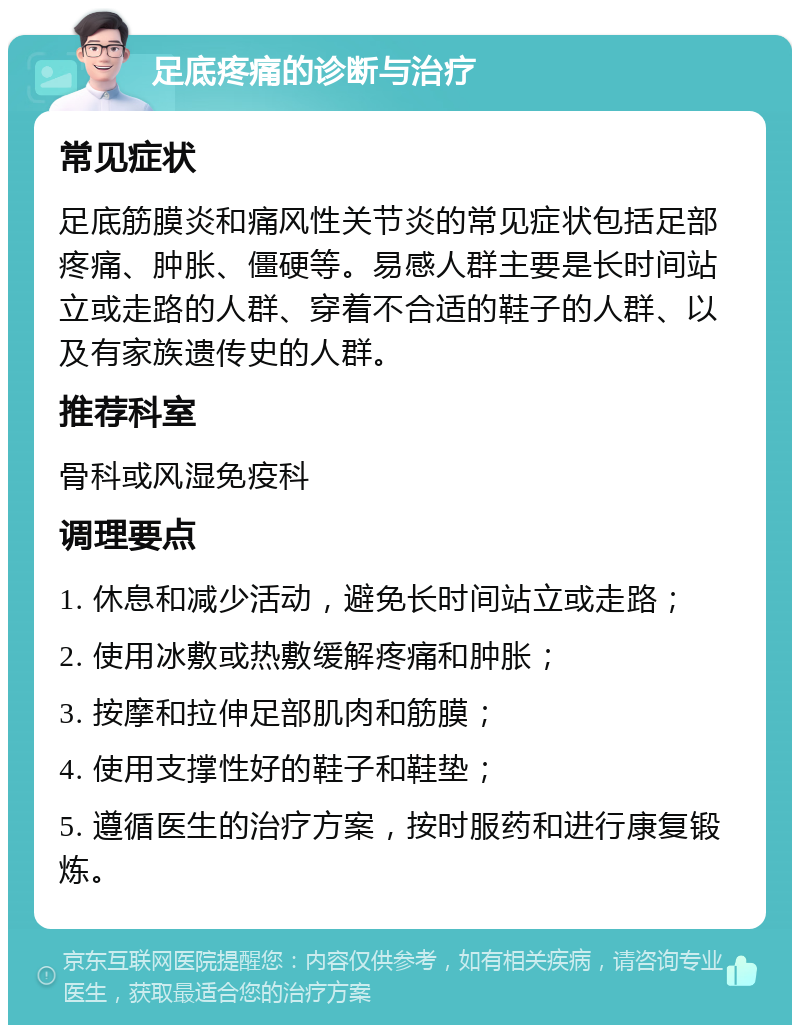 足底疼痛的诊断与治疗 常见症状 足底筋膜炎和痛风性关节炎的常见症状包括足部疼痛、肿胀、僵硬等。易感人群主要是长时间站立或走路的人群、穿着不合适的鞋子的人群、以及有家族遗传史的人群。 推荐科室 骨科或风湿免疫科 调理要点 1. 休息和减少活动，避免长时间站立或走路； 2. 使用冰敷或热敷缓解疼痛和肿胀； 3. 按摩和拉伸足部肌肉和筋膜； 4. 使用支撑性好的鞋子和鞋垫； 5. 遵循医生的治疗方案，按时服药和进行康复锻炼。