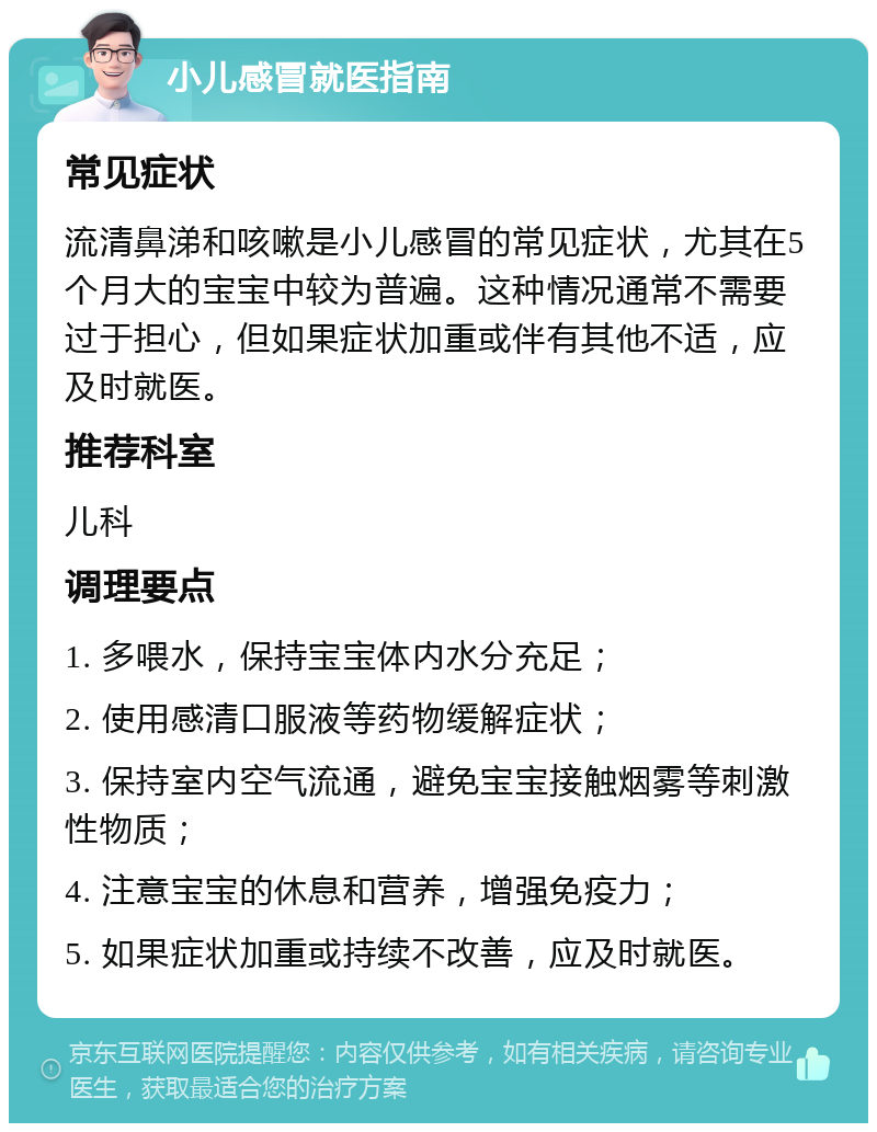 小儿感冒就医指南 常见症状 流清鼻涕和咳嗽是小儿感冒的常见症状，尤其在5个月大的宝宝中较为普遍。这种情况通常不需要过于担心，但如果症状加重或伴有其他不适，应及时就医。 推荐科室 儿科 调理要点 1. 多喂水，保持宝宝体内水分充足； 2. 使用感清口服液等药物缓解症状； 3. 保持室内空气流通，避免宝宝接触烟雾等刺激性物质； 4. 注意宝宝的休息和营养，增强免疫力； 5. 如果症状加重或持续不改善，应及时就医。