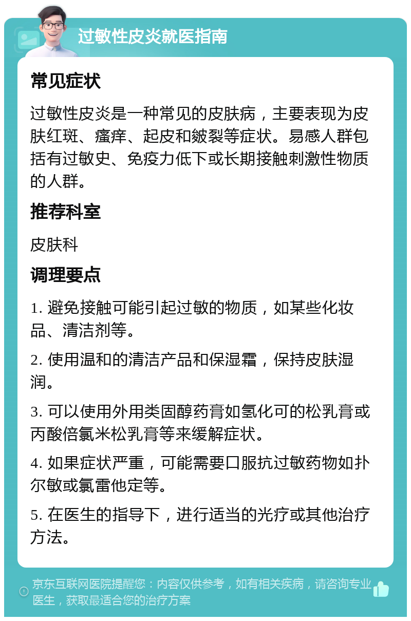 过敏性皮炎就医指南 常见症状 过敏性皮炎是一种常见的皮肤病，主要表现为皮肤红斑、瘙痒、起皮和皴裂等症状。易感人群包括有过敏史、免疫力低下或长期接触刺激性物质的人群。 推荐科室 皮肤科 调理要点 1. 避免接触可能引起过敏的物质，如某些化妆品、清洁剂等。 2. 使用温和的清洁产品和保湿霜，保持皮肤湿润。 3. 可以使用外用类固醇药膏如氢化可的松乳膏或丙酸倍氯米松乳膏等来缓解症状。 4. 如果症状严重，可能需要口服抗过敏药物如扑尔敏或氯雷他定等。 5. 在医生的指导下，进行适当的光疗或其他治疗方法。