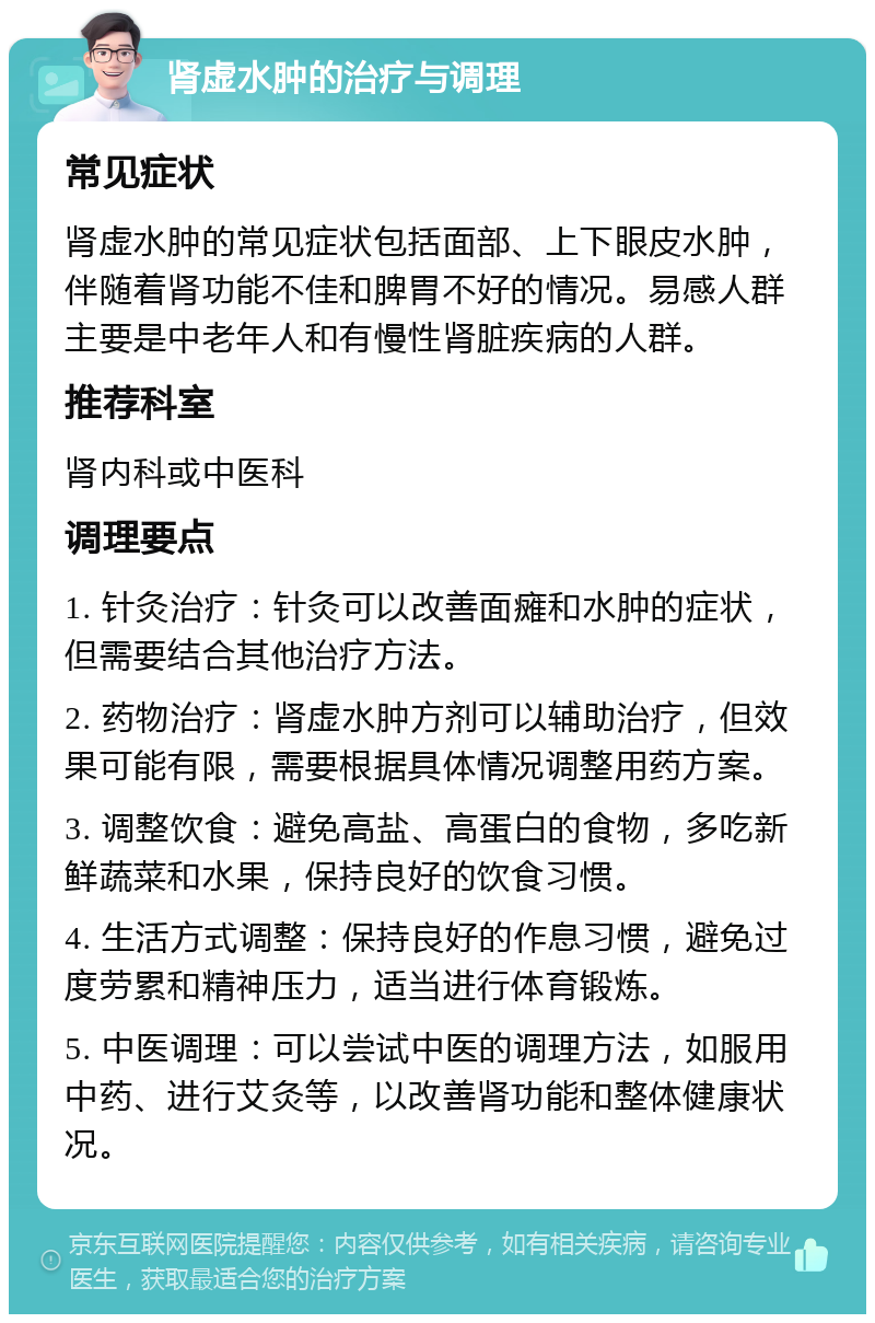 肾虚水肿的治疗与调理 常见症状 肾虚水肿的常见症状包括面部、上下眼皮水肿，伴随着肾功能不佳和脾胃不好的情况。易感人群主要是中老年人和有慢性肾脏疾病的人群。 推荐科室 肾内科或中医科 调理要点 1. 针灸治疗：针灸可以改善面瘫和水肿的症状，但需要结合其他治疗方法。 2. 药物治疗：肾虚水肿方剂可以辅助治疗，但效果可能有限，需要根据具体情况调整用药方案。 3. 调整饮食：避免高盐、高蛋白的食物，多吃新鲜蔬菜和水果，保持良好的饮食习惯。 4. 生活方式调整：保持良好的作息习惯，避免过度劳累和精神压力，适当进行体育锻炼。 5. 中医调理：可以尝试中医的调理方法，如服用中药、进行艾灸等，以改善肾功能和整体健康状况。