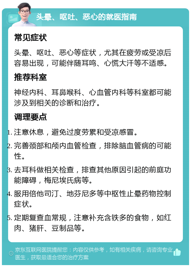 头晕、呕吐、恶心的就医指南 常见症状 头晕、呕吐、恶心等症状，尤其在疲劳或受凉后容易出现，可能伴随耳鸣、心慌大汗等不适感。 推荐科室 神经内科、耳鼻喉科、心血管内科等科室都可能涉及到相关的诊断和治疗。 调理要点 注意休息，避免过度劳累和受凉感冒。 完善颈部和颅内血管检查，排除脑血管病的可能性。 去耳科做相关检查，排查其他原因引起的前庭功能障碍，梅尼埃氏病等。 服用倍他司汀、地芬尼多等中枢性止晕药物控制症状。 定期复查血常规，注意补充含铁多的食物，如红肉、猪肝、豆制品等。