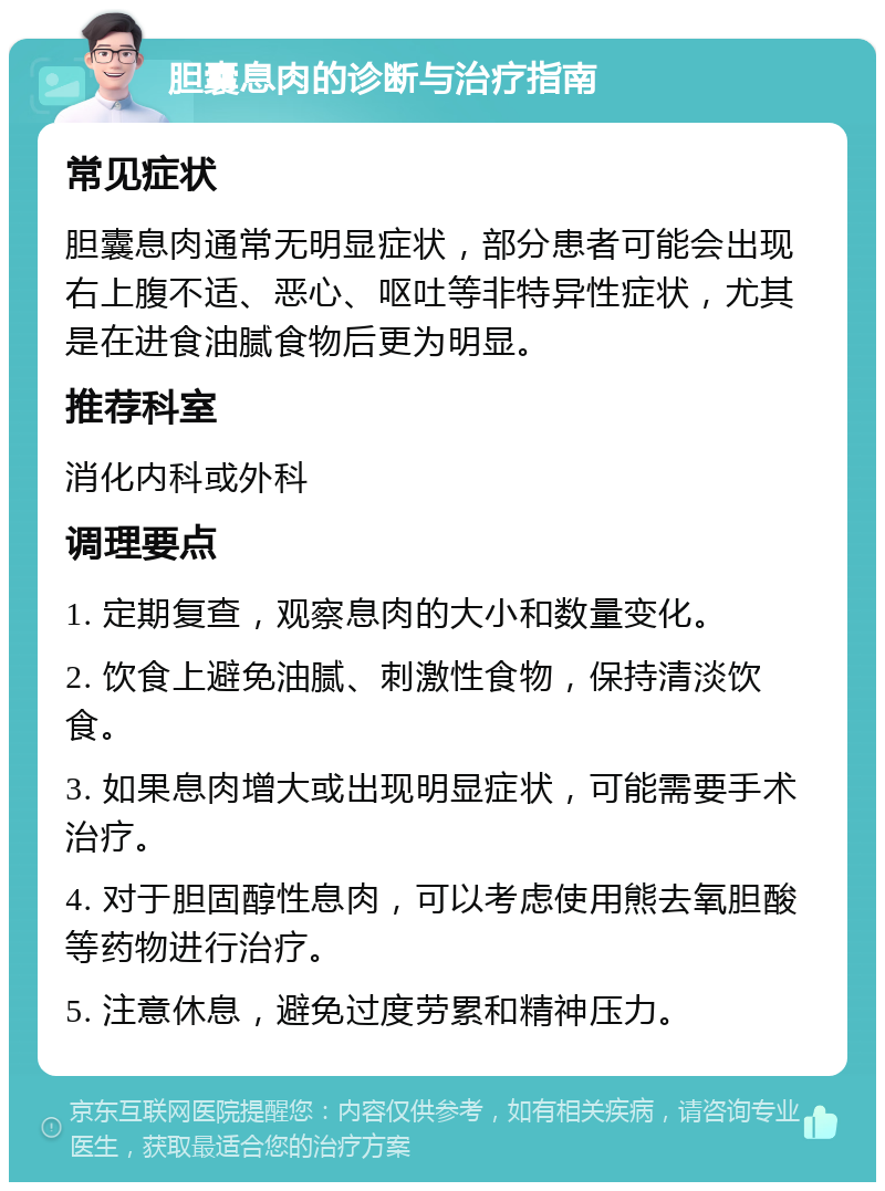 胆囊息肉的诊断与治疗指南 常见症状 胆囊息肉通常无明显症状，部分患者可能会出现右上腹不适、恶心、呕吐等非特异性症状，尤其是在进食油腻食物后更为明显。 推荐科室 消化内科或外科 调理要点 1. 定期复查，观察息肉的大小和数量变化。 2. 饮食上避免油腻、刺激性食物，保持清淡饮食。 3. 如果息肉增大或出现明显症状，可能需要手术治疗。 4. 对于胆固醇性息肉，可以考虑使用熊去氧胆酸等药物进行治疗。 5. 注意休息，避免过度劳累和精神压力。