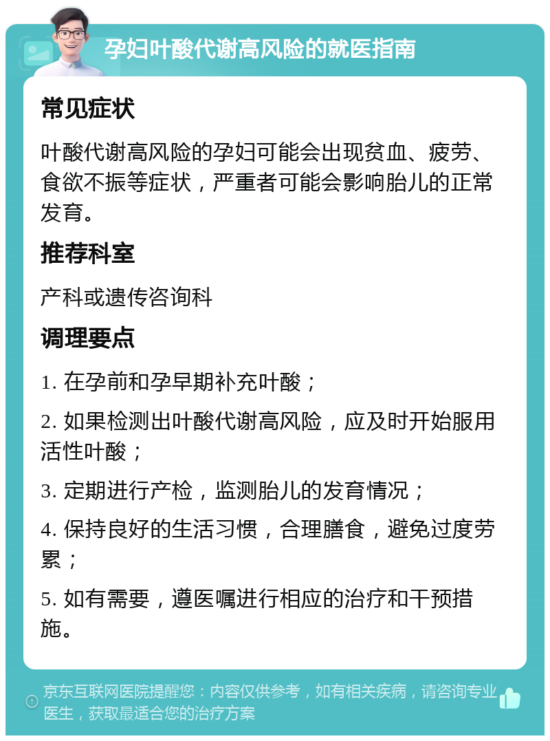 孕妇叶酸代谢高风险的就医指南 常见症状 叶酸代谢高风险的孕妇可能会出现贫血、疲劳、食欲不振等症状，严重者可能会影响胎儿的正常发育。 推荐科室 产科或遗传咨询科 调理要点 1. 在孕前和孕早期补充叶酸； 2. 如果检测出叶酸代谢高风险，应及时开始服用活性叶酸； 3. 定期进行产检，监测胎儿的发育情况； 4. 保持良好的生活习惯，合理膳食，避免过度劳累； 5. 如有需要，遵医嘱进行相应的治疗和干预措施。