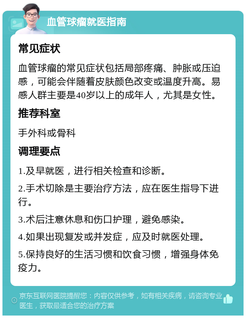 血管球瘤就医指南 常见症状 血管球瘤的常见症状包括局部疼痛、肿胀或压迫感，可能会伴随着皮肤颜色改变或温度升高。易感人群主要是40岁以上的成年人，尤其是女性。 推荐科室 手外科或骨科 调理要点 1.及早就医，进行相关检查和诊断。 2.手术切除是主要治疗方法，应在医生指导下进行。 3.术后注意休息和伤口护理，避免感染。 4.如果出现复发或并发症，应及时就医处理。 5.保持良好的生活习惯和饮食习惯，增强身体免疫力。