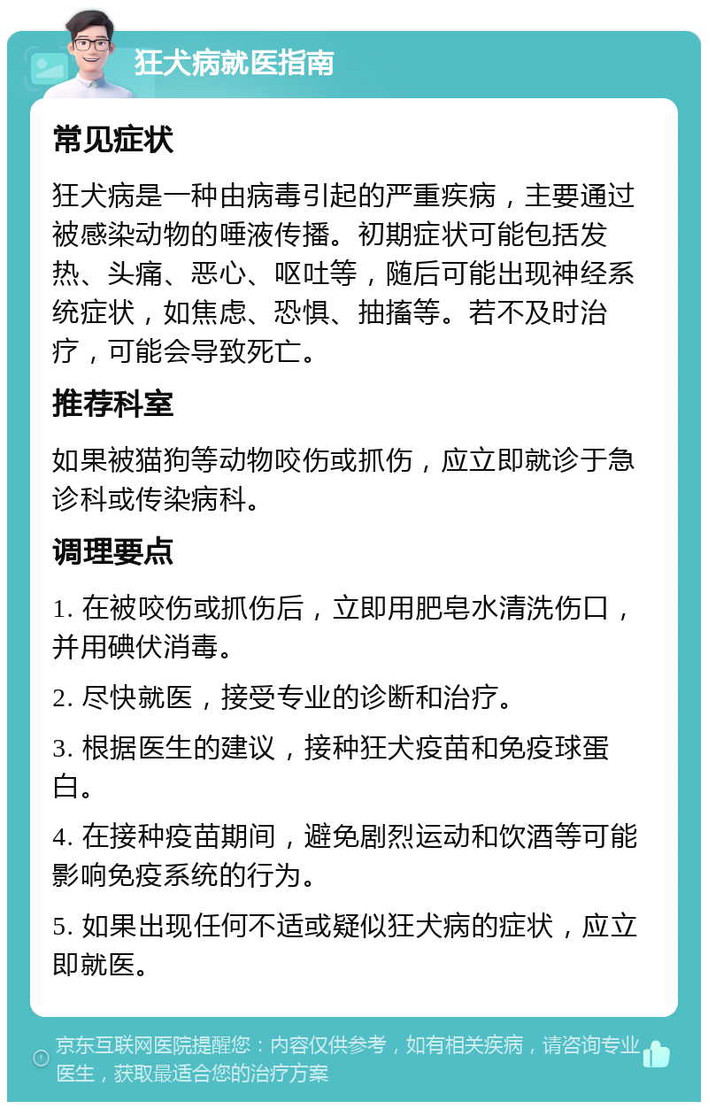 狂犬病就医指南 常见症状 狂犬病是一种由病毒引起的严重疾病，主要通过被感染动物的唾液传播。初期症状可能包括发热、头痛、恶心、呕吐等，随后可能出现神经系统症状，如焦虑、恐惧、抽搐等。若不及时治疗，可能会导致死亡。 推荐科室 如果被猫狗等动物咬伤或抓伤，应立即就诊于急诊科或传染病科。 调理要点 1. 在被咬伤或抓伤后，立即用肥皂水清洗伤口，并用碘伏消毒。 2. 尽快就医，接受专业的诊断和治疗。 3. 根据医生的建议，接种狂犬疫苗和免疫球蛋白。 4. 在接种疫苗期间，避免剧烈运动和饮酒等可能影响免疫系统的行为。 5. 如果出现任何不适或疑似狂犬病的症状，应立即就医。