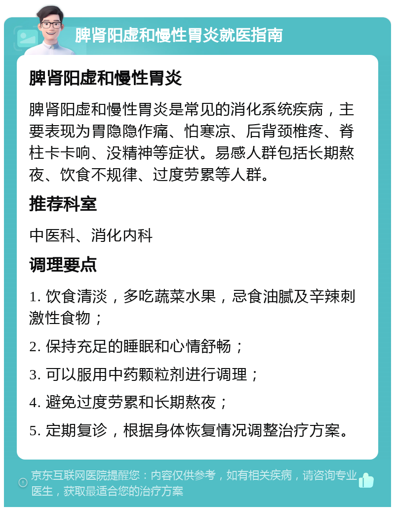 脾肾阳虚和慢性胃炎就医指南 脾肾阳虚和慢性胃炎 脾肾阳虚和慢性胃炎是常见的消化系统疾病，主要表现为胃隐隐作痛、怕寒凉、后背颈椎疼、脊柱卡卡响、没精神等症状。易感人群包括长期熬夜、饮食不规律、过度劳累等人群。 推荐科室 中医科、消化内科 调理要点 1. 饮食清淡，多吃蔬菜水果，忌食油腻及辛辣刺激性食物； 2. 保持充足的睡眠和心情舒畅； 3. 可以服用中药颗粒剂进行调理； 4. 避免过度劳累和长期熬夜； 5. 定期复诊，根据身体恢复情况调整治疗方案。