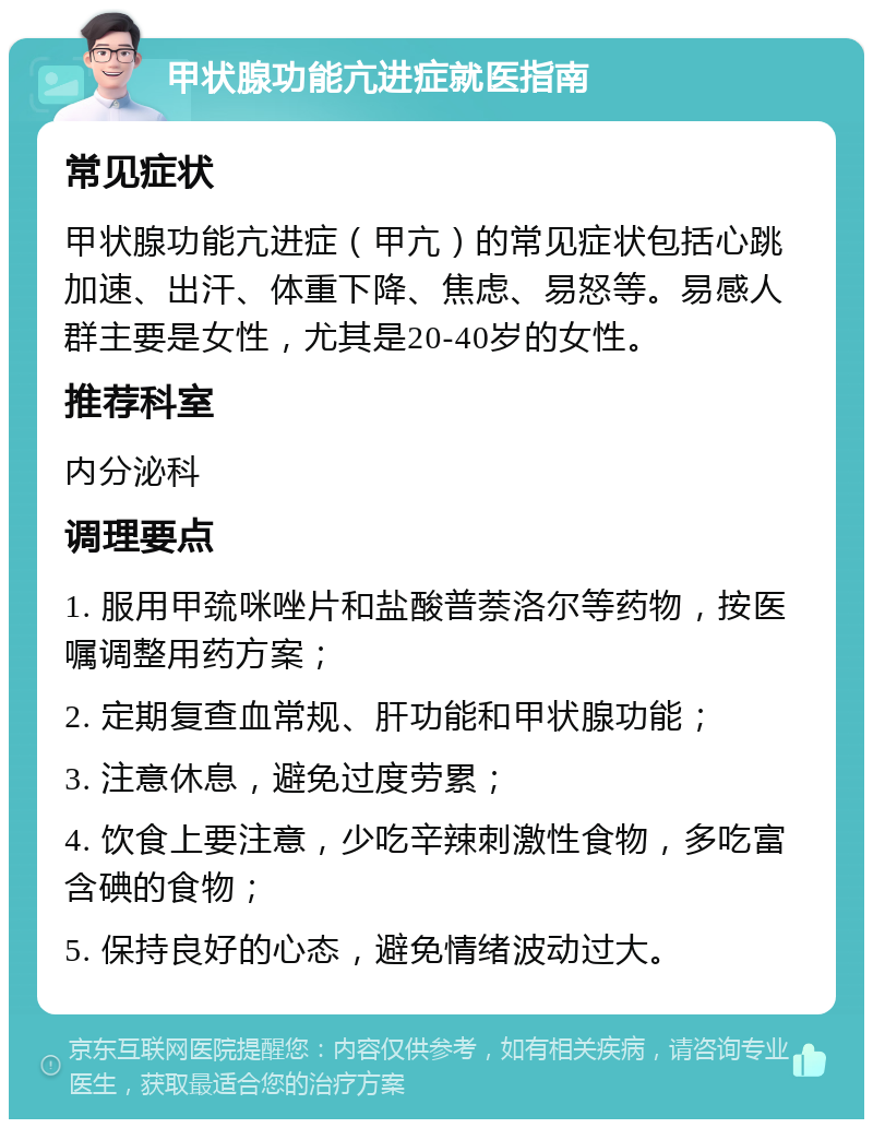 甲状腺功能亢进症就医指南 常见症状 甲状腺功能亢进症（甲亢）的常见症状包括心跳加速、出汗、体重下降、焦虑、易怒等。易感人群主要是女性，尤其是20-40岁的女性。 推荐科室 内分泌科 调理要点 1. 服用甲巯咪唑片和盐酸普萘洛尔等药物，按医嘱调整用药方案； 2. 定期复查血常规、肝功能和甲状腺功能； 3. 注意休息，避免过度劳累； 4. 饮食上要注意，少吃辛辣刺激性食物，多吃富含碘的食物； 5. 保持良好的心态，避免情绪波动过大。