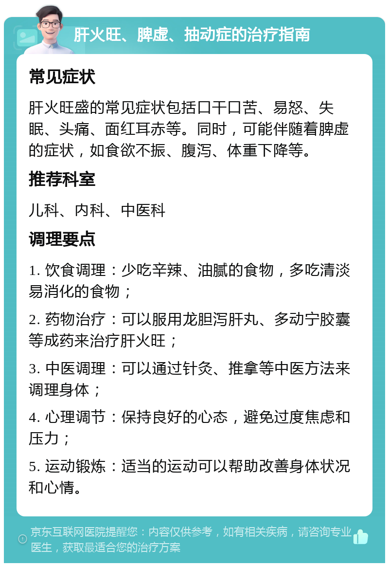 肝火旺、脾虚、抽动症的治疗指南 常见症状 肝火旺盛的常见症状包括口干口苦、易怒、失眠、头痛、面红耳赤等。同时，可能伴随着脾虚的症状，如食欲不振、腹泻、体重下降等。 推荐科室 儿科、内科、中医科 调理要点 1. 饮食调理：少吃辛辣、油腻的食物，多吃清淡易消化的食物； 2. 药物治疗：可以服用龙胆泻肝丸、多动宁胶囊等成药来治疗肝火旺； 3. 中医调理：可以通过针灸、推拿等中医方法来调理身体； 4. 心理调节：保持良好的心态，避免过度焦虑和压力； 5. 运动锻炼：适当的运动可以帮助改善身体状况和心情。